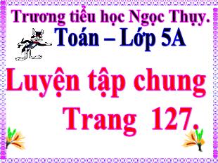 Bài giảng Toán Lớp 5 - Bài: Luyện tập chung trang 127 - Trường tiểu học Ngọc Thụy