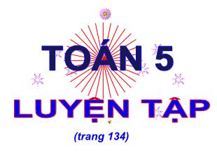 Bài giảng Toán Lớp 5 - Bài: Luyện tập (Trang 134) - Năm học 2021-2022